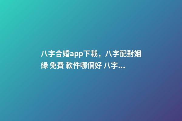 八字合婚app下載，八字配對姻緣 免費 軟件哪個好 八字合婚app，八字合婚,通過軟件等手段測算的免進！-第1張-觀點-玄機派